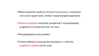 Efforts should be made to minimize neurosensory and painful
stimulation (quiet room, limited nasopharyngeal aspiration).
Elective ventilation should be considered if encephalopathy
progresses or airway becomes an issue.
Benzodiazepines to be avoided.
If short sedation is required for procedure or restraint,
propofol or opiates can be used.
 