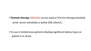 Osmotic therapy: Mannitol can be used as first line therapy provided
serial serum osmolality is below 320 mOsm/L.
Its use is limited once patients develop significant kidney injury or
patient is in shock.
 