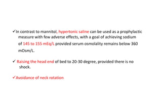 In contrast to mannitol, hypertonic saline can be used as a prophylactic
measure with few adverse effects, with a goal of achieving sodium
of 145 to 155 mEq/L provided serum osmolality remains below 360
mOsm/L.
 Raising the head end of bed to 20-30 degree, provided there is no
shock.
Avoidance of neck rotation
 
