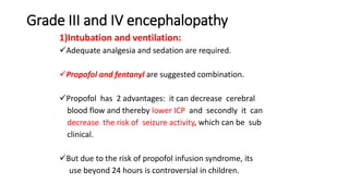 Grade III and IV encephalopathy
1)Intubation and ventilation:
Adequate analgesia and sedation are required.
Propofol and fentanyl are suggested combination.
Propofol has 2 advantages: it can decrease cerebral
blood flow and thereby lower ICP and secondly it can
decrease the risk of seizure activity, which can be sub
clinical.
But due to the risk of propofol infusion syndrome, its
use beyond 24 hours is controversial in children.
 