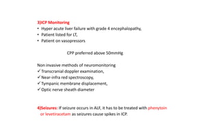 3)ICP Monitoring
• Hyper acute liver failure with grade 4 encephalopathy,
• Patient listed for LT,
• Patient on vasopressors
CPP preferred above 50mmHg
Non invasive methods of neuromonitoring
Transcranial doppler examination,
Near-infra red spectroscopy,
Tympanic membrane displacement,
Optic nerve sheath diameter
4)Seizures: If seizure occurs in ALF, it has to be treated with phenytoin
or levetiracetam as seizures cause spikes in ICP.
 