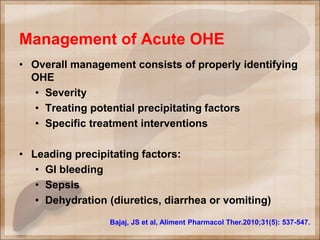 Management of Acute OHE
• Overall management consists of properly identifying
OHE
• Severity
• Treating potential precipitating factors
• Specific treatment interventions
• Leading precipitating factors:
• GI bleeding
• Sepsis
• Dehydration (diuretics, diarrhea or vomiting)
Bajaj, JS et al, Aliment Pharmacol Ther.2010;31(5): 537-547.
 