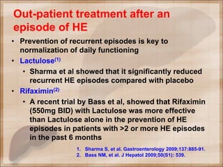 Out-patient treatment after an
episode of HE
• Prevention of recurrent episodes is key to
normalization of daily functioning
• Lactulose(1)
• Sharma et al showed that it significantly reduced
recurrent HE episodes compared with placebo
• Rifaximin(2)
• A recent trial by Bass et al, showed that Rifaximin
(550mg BID) with Lactulose was more effective
than Lactulose alone in the prevention of HE
episodes in patients with >2 or more HE episodes
in the past 6 months
1. Sharma S, et al. Gastroenterology 2009;137:885-91.
2. Bass NM, et al. J Hepatol 2009;50(S1): 539.
 