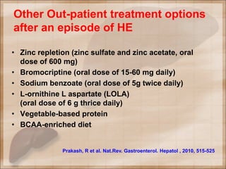Other Out-patient treatment options
after an episode of HE
• Zinc repletion (zinc sulfate and zinc acetate, oral
dose of 600 mg)
• Bromocriptine (oral dose of 15-60 mg daily)
• Sodium benzoate (oral dose of 5g twice daily)
• L-ornithine L aspartate (LOLA)
(oral dose of 6 g thrice daily)
• Vegetable-based protein
• BCAA-enriched diet
Prakash, R et al. Nat.Rev. Gastroenterol. Hepatol , 2010, 515-525
 