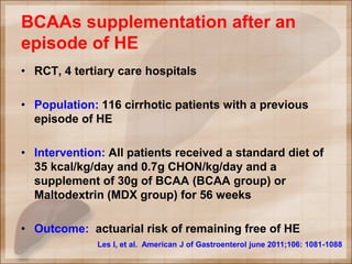 BCAAs supplementation after an
episode of HE
• RCT, 4 tertiary care hospitals
• Population: 116 cirrhotic patients with a previous
episode of HE
• Intervention: All patients received a standard diet of
35 kcal/kg/day and 0.7g CHON/kg/day and a
supplement of 30g of BCAA (BCAA group) or
Maltodextrin (MDX group) for 56 weeks
• Outcome: actuarial risk of remaining free of HE
Les I, et al. American J of Gastroenterol june 2011;106: 1081-1088
 
