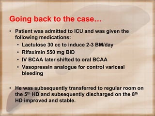 Going back to the case…
• Patient was admitted to ICU and was given the
following medications:
• Lactulose 30 cc to induce 2-3 BM/day
• Rifaximin 550 mg BID
• IV BCAA later shifted to oral BCAA
• Vasopressin analogue for control variceal
bleeding
• He was subsequently transferred to regular room on
the 5th HD and subsequently discharged on the 8th
HD improved and stable.
 