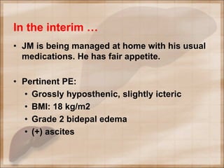 In the interim …
• JM is being managed at home with his usual
medications. He has fair appetite.
• Pertinent PE:
• Grossly hyposthenic, slightly icteric
• BMI: 18 kg/m2
• Grade 2 bidepal edema
• (+) ascites
 