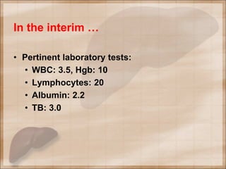 In the interim …
• Pertinent laboratory tests:
• WBC: 3.5, Hgb: 10
• Lymphocytes: 20
• Albumin: 2.2
• TB: 3.0
 