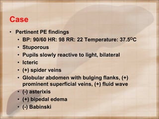 Case
• Pertinent PE findings
• BP: 90/60 HR: 98 RR: 22 Temperature: 37.5OC
• Stuporous
• Pupils slowly reactive to light, bilateral
• Icteric
• (+) spider veins
• Globular abdomen with bulging flanks, (+)
prominent superficial veins, (+) fluid wave
• (-) asterixis
• (+) bipedal edema
• (-) Babinski
 