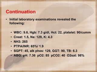 Continuation
• Initial laboratory examinations revealed the
following:
• WBC: 9.6, Hgb: 7.3 g/dl, Hct: 22, platelet: 90/cumm
• Creat: 1.5, Na: 129, K: 4.3
• NH3: 265
• PTPA/INR: 65%/ 1.9
• SGPT: 45, alk phos: 129, GGT: 90, TB: 6.3
• ABG: pH: 7.36 pO2: 85 pCO2: 40 O2sat: 98%
 