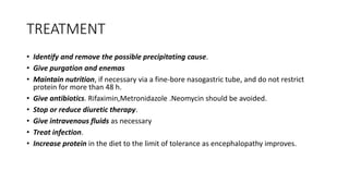TREATMENT
• Identify and remove the possible precipitating cause.
• Give purgation and enemas
• Maintain nutrition, if necessary via a fine-bore nasogastric tube, and do not restrict
protein for more than 48 h.
• Give antibiotics. Rifaximin,Metronidazole .Neomycin should be avoided.
• Stop or reduce diuretic therapy.
• Give intravenous fluids as necessary
• Treat infection.
• Increase protein in the diet to the limit of tolerance as encephalopathy improves.
 