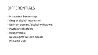 DIFFERENTIALS
• Intracranial hemorrhage
• Drug or alcohol intoxication
• Delirium tremens/alcohol withdrawal
• Psychiatric disorders
• Hypoglycemia
• Neurological Wilson’s disease
• Post-ictal state
 