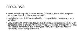 PROGNOSIS
• Acute encephalopathy in acute hepatic failure has a very poor prognosis
associated with that of the disease itself.
• In cirrhosis, chronic HE adversely affects prognosis but the course is very
variable.
• Very rarely with chronic portosystemic shunting, an organic syndrome with
cerebellar signs or choreoathetosis develops, as well as myelopathy leading
to a spastic paraparesis due to demyelination. These patients require
referral to a liver transplant centre.
 