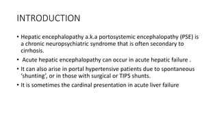 INTRODUCTION
• Hepatic encephalopathy a.k.a portosystemic encephalopathy (PSE) is
a chronic neuropsychiatric syndrome that is often secondary to
cirrhosis.
• Acute hepatic encephalopathy can occur in acute hepatic failure .
• It can also arise in portal hypertensive patients due to spontaneous
‘shunting’, or in those with surgical or TIPS shunts.
• It is sometimes the cardinal presentation in acute liver failure
 