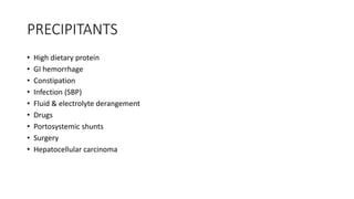 PRECIPITANTS
• High dietary protein
• GI hemorrhage
• Constipation
• Infection (SBP)
• Fluid & electrolyte derangement
• Drugs
• Portosystemic shunts
• Surgery
• Hepatocellular carcinoma
 