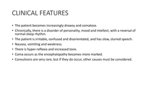 CLINICAL FEATURES
• The patient becomes increasingly drowsy and comatose.
• Chronically, there is a disorder of personality, mood and intellect, with a reversal of
normal sleep rhythm.
• The patient is irritable, confused and disorientated, and has slow, slurred speech.
• Nausea, vomiting and weakness.
• There is hyper-reflexia and increased tone.
• Coma occurs as the encephalopathy becomes more marked.
• Convulsions are very rare, but if they do occur, other causes must be considered.
 