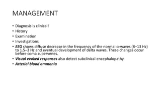 MANAGEMENT
• Diagnosis is clinical!
• History
• Examination
• Investigations
• EEG shows diffuse decrease in the frequency of the normal α-waves (8–13 Hz)
to 1.5–3 Hz and eventual development of delta waves. These changes occur
before coma supervenes.
• Visual evoked responses also detect subclinical encephalopathy.
• Arterial blood ammonia
 