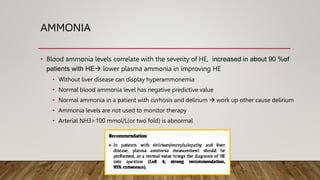 AMMONIA
• Blood ammonia levels correlate with the severity of HE, increased in about 90 %of
patients with HE lower plasma ammonia in improving HE
• Without liver disease can display hyperammonemia
• Normal blood ammonia level has negative predictive value
• Normal ammonia in a patient with cirrhosis and delirium  work up other cause delirium
• Ammonia levels are not used to monitor therapy
• Arterial NH3>100 mmol/L(or two fold) is abnormal
 