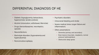 DIFFERENTIAL DIAGNOSIS OF HE
• Diabetic (hypoglycemia, ketoacidosis,
hyperosmolar, lactate acidosis)
• Alcohol (intoxication, withdrawal, Wernicke)
• Drugs (benzodiazepines, neuroleptics,
opioids)
• Neuroinfections
• Electrolyte disorders (hyponatremia and
hypercalcemia)
• Nonconvulsive epilepsy
• Psychiatric disorders
• Intracranial bleeding and stroke
• Severe medical stress (organ failure and
inflammation)
• Other presentations
• Dementia (primary and secondary)
• Brain lesions (traumatic, neoplasms, normal
pressure hydrocephalus)
• Obstructive sleep apnea
 