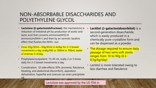 NON-ABSORBABLE DISACCHARIDES AND
POLYETHYLENE GLYCOL
• Lactulose (β-galactosidofructose): the mechanisms is
reduction of intestinal pH by production of acetic and
lactic acid that converts ammonia(NH3)
ammonium(NH4+) and then by an osmotic laxative
effect that flushes the NH4+ out.
• Dose 20g/30ml—30g/45ml 3–4/day for 2–3 bowel
movements a day orally/NG or 300ml in 700mL water
of enemas 3–4/day.
• Prophylaxis/outpatient: 15–45 mL orally 2 or 3 times
daily for 2–3 bowel movements a day.
• Complication: GI side‐effects 30% (anorexia, flatulence,
bloating, and abdominal discomfort), aspiration,
dehydration, hyperNa and overuse can even precipitate
HE.
Lactulose was approved by the US FDA in
1977
• Lactilol (β-galactosidosorbitol) is a
second‐generation disaccharide,
which is easily produced in a
chemically pure crystalline form and
can be dispensed as a powder.
• The dosage required to ensure daily
passage of two semi‐soft stools
ranges from 10 to 90g (0,3-
0,5g/kg/day)
• Lactitol is more tolerated owing to
less diarrhea and flatulence
 