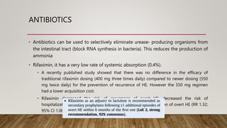 ANTIBIOTICS
• Antibiotics can be used to selectively eliminate urease‐ producing organisms from
the intestinal tract (block RNA synthesis in bacteria). This reduces the production of
ammonia
• Rifaximin, it has a very low rate of systemic absorption (0.4%).
• A recently published study showed that there was no difference in the efficacy of
traditional rifaximin dosing (400 mg three times daily) compared to newer dosing (550
mg twice daily) for the prevention of recurrence of HE. However the 550 mg regimen
had a lower acquisition cost.
• Rifaximin decreased the risk of recurrence of overt HE, decreased the risk of
hospitalization, had a beneficial effect on the secondary prevention of overt HE (RR 1.32;
95% CI 1.06 to 1.65)
 