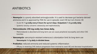ANTIBIOTICS
• Neomycin is a poorly absorbed aminoglycoside. It is used to decrease gut bacteria-derived
ammonia and it is approved by FDA for use in episodic overt HE but not chronic HE
• Acute HE: 1 g orally every 6 hours for up to 6 days. Outpatient: 1–2 g orally daily
• Systemic toxicity concerns: ototoxicity and nephrotoxicity
• Metronidazole: 250 mg orally two times daily,
• Metronidazole is absorbed and long-term use can cause peripheral neuropathy and other CNS
toxicities
• Vancomycin: vancomycin-resistant enterococci colonization limit its long-term use
• Vancomycin 1–2 g daily in divided doses
• Probiotics: reduced ammonia and reduced systemic inflammation
• Efficacy in reversing CHE (reduce progression from minimal to overt HE) and decrease hospitalization
rates.
• No current evidence for probiotics use in acute OHE (only for secondary prophylaxis- Not approved by
 