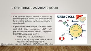 L-ORNITHINE L-ASPARTATE (LOLA)
• LOLA promotes hepatic removal of ammonia by
stimulating residual hepatic urea cycle activity and
by promoting glutamine synthesis, particularly in
skeletal muscle.
• A preliminary meta-analysis of 8 randomised
controlled trials comparing LOLA with
placebo/no-intervention control, suggested
that IV LOLA improved overt H
• (AASLD-EASL: oral LOLA not effective)
• Dose 3g or 6g orally three times a day or
intravenous infusions of 20g over/4h
(Some products: Hepa-merz 5g (3g active LOLA), Hepagard 5g active
LOLA…)
 