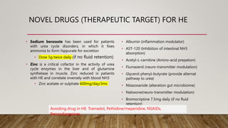 NOVEL DRUGS (THERAPEUTIC TARGET) FOR HE
• Albumin (inflammation modulator)
• AST-120 (Inhibition of intestinal NH3
absorption)
• Acetyl-L-carnitine (Amino-acid prepation)
• Flumazenil (neuro-transmitter modulation)
• Glycerol phenyl-butyrate (provide alternat
pathway to urea)
• Nitazoxanide (alteration gut microbiome)
• Naloxone(neuro-transmitter modulation)
• Bromocriptine 7.5mg daily (if no fluid
retention)
• Sodium benzoate has been used for patients
with urea cycle disorders, in which it fixes
ammonia to form hippurate for excretion
• Dose 5g twice daily (if no fluid retention)
• Zinc is a critical cofactor in the activity of urea
cycle enzymes in the liver and of glutamine
synthetase in muscle. Zinc reduced in patients
with HE and correlate inversely with blood NH3
• Zinc acetate or sulphate 600mg/day/3ms
Avoiding drug in HE: Tramadol, Pethidine/meperidine, NSAIDs,
Benzodiazepines…
 