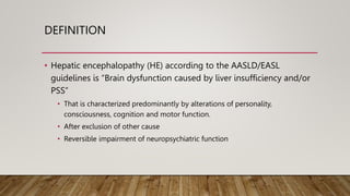 DEFINITION
• Hepatic encephalopathy (HE) according to the AASLD/EASL
guidelines is “Brain dysfunction caused by liver insufficiency and/or
PSS”
• That is characterized predominantly by alterations of personality,
consciousness, cognition and motor function.
• After exclusion of other cause
• Reversible impairment of neuropsychiatric function
 