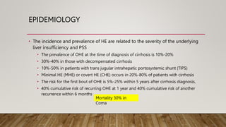 EPIDEMIOLOGY
• The incidence and prevalence of HE are related to the severity of the underlying
liver insufficiency and PSS
• The prevalence of OHE at the time of diagnosis of cirrhosis is 10%-20%
• 30%-40% in those with decompensated cirrhosis
• 10%-50% in patients with trans jugular intrahepatic portosystemic shunt (TIPS)
• Minimal HE (MHE) or covert HE (CHE) occurs in 20%-80% of patients with cirrhosis
• The risk for the first bout of OHE is 5%-25% within 5 years after cirrhosis diagnosis,
• 40% cumulative risk of recurring OHE at 1 year and 40% cumulative risk of another
recurrence within 6 months
Mortality 30% in
Coma
 