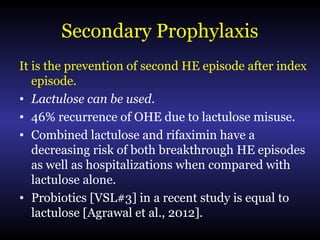 Secondary Prophylaxis
It is the prevention of second HE episode after index
episode.
• Lactulose can be used.
• 46% recurrence of OHE due to lactulose misuse.
• Combined lactulose and rifaximin have a
decreasing risk of both breakthrough HE episodes
as well as hospitalizations when compared with
lactulose alone.
• Probiotics [VSL#3] in a recent study is equal to
lactulose [Agrawal et al., 2012].
 