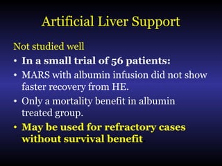 Artificial Liver Support
Not studied well
• In a small trial of 56 patients:
• MARS with albumin infusion did not show
faster recovery from HE.
• Only a mortality benefit in albumin
treated group.
• May be used for refractory cases
without survival benefit.
 