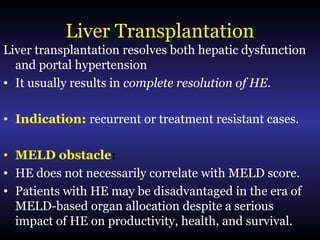 Liver Transplantation
Liver transplantation resolves both hepatic dysfunction
and portal hypertension
• It usually results in complete resolution of HE.
• Indication: recurrent or treatment resistant cases.
• MELD obstacle:
• HE does not necessarily correlate with MELD score.
• Patients with HE may be disadvantaged in the era of
MELD-based organ allocation despite a serious
impact of HE on productivity, health, and survival.
 