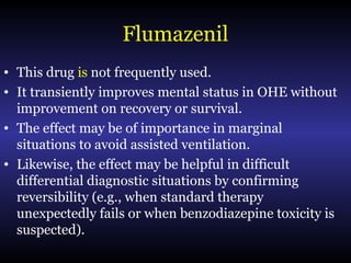 Flumazenil
• This drug is not frequently used.
• It transiently improves mental status in OHE without
improvement on recovery or survival.
• The effect may be of importance in marginal
situations to avoid assisted ventilation.
• Likewise, the effect may be helpful in difficult
differential diagnostic situations by confirming
reversibility (e.g., when standard therapy
unexpectedly fails or when benzodiazepine toxicity is
suspected).
 