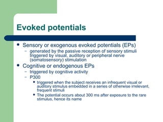 Evoked potentials
 Sensory or exogenous evoked potentials (EPs)
– generated by the passive reception of sensory stimuli
triggered by visual, auditory or peripheral nerve
(somatosensory) stimulation
 Cognitive or endogenous EPs
– triggered by cognitive activity
– P300
 triggered when the subject receives an infrequent visual or
auditory stimulus embedded in a series of otherwise irrelevant,
frequent stimuli
 The potential occurs about 300 ms after exposure to the rare
stimulus, hence its name
 