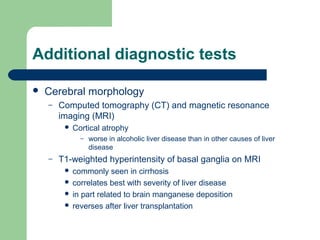 Additional diagnostic tests
 Cerebral morphology
– Computed tomography (CT) and magnetic resonance
imaging (MRI)
 Cortical atrophy
– worse in alcoholic liver disease than in other causes of liver
disease
– T1-weighted hyperintensity of basal ganglia on MRI
 commonly seen in cirrhosis
 correlates best with severity of liver disease
 in part related to brain manganese deposition
 reverses after liver transplantation
 