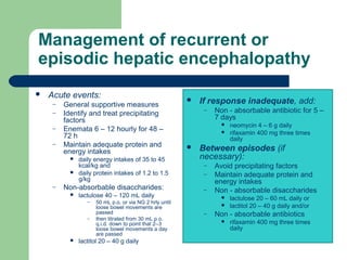 Management of recurrent or
episodic hepatic encephalopathy
 Acute events:
– General supportive measures
– Identify and treat precipitating
factors
– Enemata 6 – 12 hourly for 48 –
72 h
– Maintain adequate protein and
energy intakes
 daily energy intakes of 35 to 45
kcal/kg and
 daily protein intakes of 1.2 to 1.5
g/kg
– Non-absorbable disaccharides:
 lactulose 40 – 120 mL daily
– 50 mL p.o. or via NG 2 hrly until
loose bowel movements are
passed
– then titrated from 30 mL p.o.
q.i.d. down to point that 2–3
loose bowel movements a day
are passed
 lactitol 20 – 40 g daily
 If response inadequate, add:
– Non - absorbable antibiotic for 5 –
7 days
 neomycin 4 – 6 g daily
 rifaxamin 400 mg three times
daily
 Between episodes (if
necessary):
– Avoid precipitating factors
– Maintain adequate protein and
energy intakes
– Non - absorbable disaccharides
 lactulose 20 – 60 mL daily or
 lactitol 20 – 40 g daily and/or
– Non - absorbable antibiotics
 rifaxamin 400 mg three times
daily
 