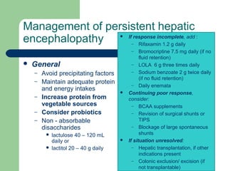 Management of persistent hepatic
encephalopathy
 General
– Avoid precipitating factors
– Maintain adequate protein
and energy intakes
– Increase protein from
vegetable sources
– Consider probiotics
– Non - absorbable
disaccharides
 lactulose 40 – 120 mL
daily or
 lactitol 20 – 40 g daily
 If response incomplete, add :
– Rifaxamin 1.2 g daily
– Bromocriptine 7.5 mg daily (if no
fluid retention)
– LOLA 6 g three times daily
– Sodium benzoate 2 g twice daily
(if no fluid retention)
– Daily enemata
 Continuing poor response,
consider:
– BCAA supplements
– Revision of surgical shunts or
TIPS
– Blockage of large spontaneous
shunts
 If situation unresolved:
– Hepatic transplantation, if other
indications present
– Colonic exclusion/ excision (if
not transplantable)
 