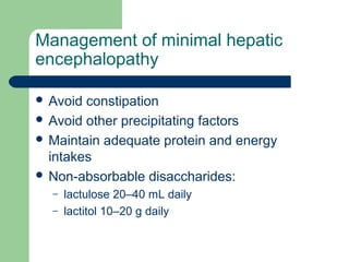 Management of minimal hepatic
encephalopathy
 Avoid constipation
 Avoid other precipitating factors
 Maintain adequate protein and energy
intakes
 Non-absorbable disaccharides:
– lactulose 20–40 mL daily
– lactitol 10–20 g daily
 
