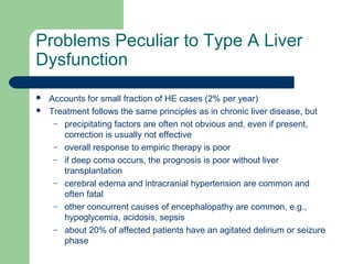 Problems Peculiar to Type A Liver
Dysfunction
 Accounts for small fraction of HE cases (2% per year)
 Treatment follows the same principles as in chronic liver disease, but
– precipitating factors are often not obvious and, even if present,
correction is usually not effective
– overall response to empiric therapy is poor
– if deep coma occurs, the prognosis is poor without liver
transplantation
– cerebral edema and intracranial hypertension are common and
often fatal
– other concurrent causes of encephalopathy are common, e.g.,
hypoglycemia, acidosis, sepsis
– about 20% of affected patients have an agitated delirium or seizure
phase
 
