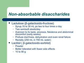 Non-absorbable disaccharides
 Lactulose (β-galactosido-fructose)
– Syrup,15 to 30 mL po two to four times a day
– Two semisoft stools/day
– Aversion to its taste, anorexia, flatulence and abdominal
discomfort (early weeks)
– Profuse diarrhoea, dehydration and even renal failure
– Rectally (250 mL in 750 mL water)
 Lactitol ( β-galactosido-sorbitol)
– Powder
– Better tolerated with fewer side effects
– 10 to 90 g
 