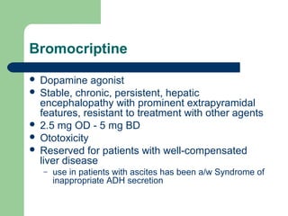 Bromocriptine
 Dopamine agonist
 Stable, chronic, persistent, hepatic
encephalopathy with prominent extrapyramidal
features, resistant to treatment with other agents
 2.5 mg OD - 5 mg BD
 Ototoxicity
 Reserved for patients with well-compensated
liver disease
– use in patients with ascites has been a/w Syndrome of
inappropriate ADH secretion
 
