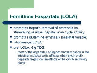 l-ornithine l-aspartate (LOLA)
 promotes hepatic removal of ammonia by
stimulating residual hepatic urea cycle activity
 promotes glutamine synthesis (skeletal muscle)
 intravenous LOLA
 oral LOLA, 6 g TDS
– most of the aspartate undergoes transamination in the
intestinal mucosa so its efficacy when given orally
depends largely on the effects of the ornithine moiety
alone
 