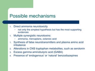 Possible mechanisms
1. Direct ammonia neurotoxicity
– not only the simplest hypothesis but has the most supporting
evidences
1. Multiple synergistic neurotoxins:
– ammonia, mercaptans, octanoic acid
1. Synthesis of false neurotransmitters and plasma amino acid
imbalance
2. Alterations in CNS tryptophan metabolites, such as serotonin
3. Excess gamma aminobutyric acid (GABA)
4. Presence of ‘endogenous’ or ‘natural’ benzodiazepines
 