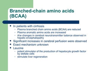 Branched-chain amino acids
(BCAA)
 In patients with cirrhosis
– Plasma branched chain amino acids (BCAA) are reduced
– Plasma aromatic amino acids are increased
– A/w changes in cerebral neurotransmitter balance observed in
hepatic encephalopathy
 Significant increases in cerebral perfusion were observed
 Exact mechanism unknown
 Leucine
– potent stimulator of the production of hepatocyte growth factor
by stellate cells
– stimulate liver regeneration
 