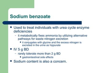 Sodium benzoate
 Used to treat individuals with urea cycle enzyme
deficiencies
– it metabolically fixes ammonia by utilizing alternative
pathways for waste nitrogen excretion
 it conjugates with glycine and the excess nitrogen is
excreted in the urine as hippurate
 IV 5 g BD
– rarely tolerate more than 2 g BD
 gastrointestinal side effects
 Sodium content is also a concern.
 