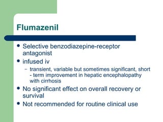 Flumazenil
 Selective benzodiazepine-receptor
antagonist
 infused iv
– transient, variable but sometimes significant, short
- term improvement in hepatic encephalopathy
with cirrhosis
 No significant effect on overall recovery or
survival
 Not recommended for routine clinical use
 
