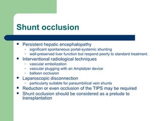 Shunt occlusion
 Persistent hepatic encephalopathy
– significant spontaneous portal-systemic shunting
– well-preserved liver function but respond poorly to standard treatment.
 Interventional radiological techniques
– vascular embolization
– vascular plugging with an Amplatzer device
– balloon occlusion
 Laparoscopic disconnection
– particularly suitable for paraumbilical vein shunts
 Reduction or even occlusion of the TIPS may be required
 Shunt occlusion should be considered as a prelude to
transplantation
 