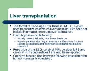Liver transplantation
 The Model of End-stage Liver Disease (MELD) system
used to prioritize patients on liver transplant lists does not
include information on neuropsychiatric status.
 Overt hepatic encephalopathy
– usually resolve following liver transplantation
– even in patients with major physical manifestations such as
spastic paraparesis and parkinsonian features resistant to
treatment
 Resolution of the EEG, cerebral MRI, cerebral MRS and
cerebral PET abnormalities have also been reported
 Cognitive function also improves following transplantation
but not necessarily completely
 