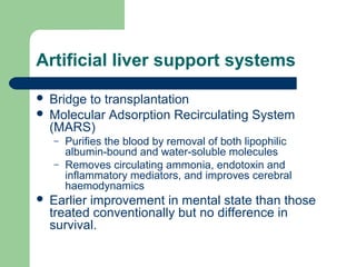 Artificial liver support systems
 Bridge to transplantation
 Molecular Adsorption Recirculating System
(MARS)
– Purifies the blood by removal of both lipophilic
albumin-bound and water-soluble molecules
– Removes circulating ammonia, endotoxin and
inflammatory mediators, and improves cerebral
haemodynamics
 Earlier improvement in mental state than those
treated conventionally but no difference in
survival.
 